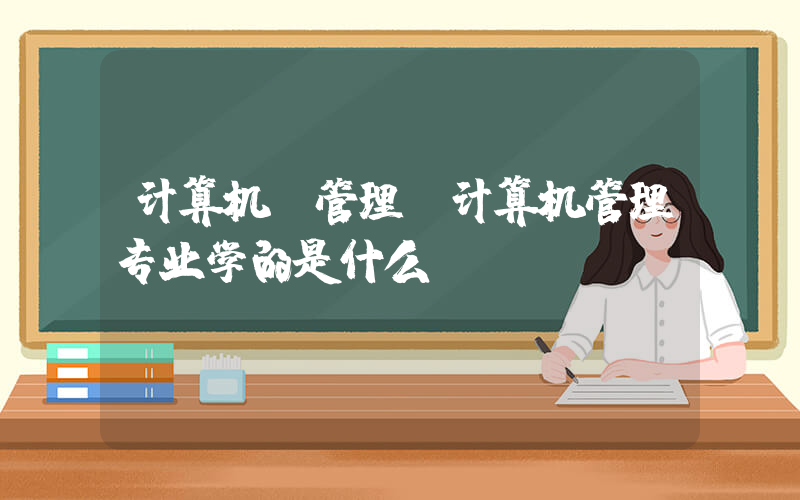 计算机 管理(计算机管理专业学的是什么)